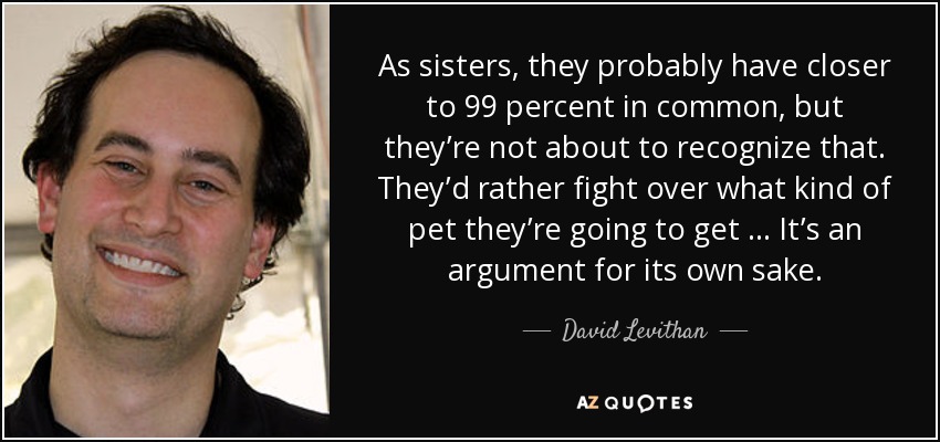 As sisters, they probably have closer to 99 percent in common, but they’re not about to recognize that. They’d rather fight over what kind of pet they’re going to get … It’s an argument for its own sake. - David Levithan