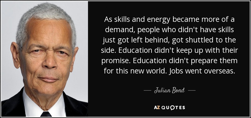 As skills and energy became more of a demand, people who didn't have skills just got left behind, got shuttled to the side. Education didn't keep up with their promise. Education didn't prepare them for this new world. Jobs went overseas. - Julian Bond