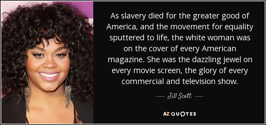 As slavery died for the greater good of America, and the movement for equality sputtered to life, the white woman was on the cover of every American magazine. She was the dazzling jewel on every movie screen, the glory of every commercial and television show. - Jill Scott