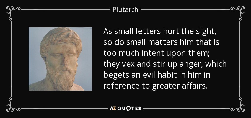 As small letters hurt the sight, so do small matters him that is too much intent upon them; they vex and stir up anger, which begets an evil habit in him in reference to greater affairs. - Plutarch