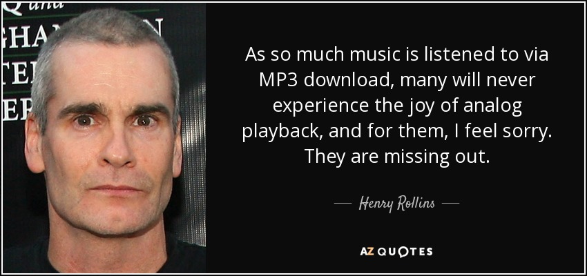 As so much music is listened to via MP3 download, many will never experience the joy of analog playback, and for them, I feel sorry. They are missing out. - Henry Rollins