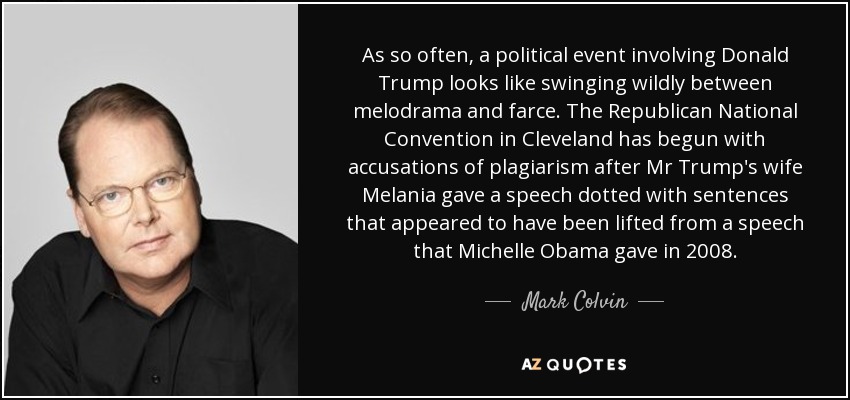 As so often, a political event involving Donald Trump looks like swinging wildly between melodrama and farce. The Republican National Convention in Cleveland has begun with accusations of plagiarism after Mr Trump's wife Melania gave a speech dotted with sentences that appeared to have been lifted from a speech that Michelle Obama gave in 2008. - Mark Colvin