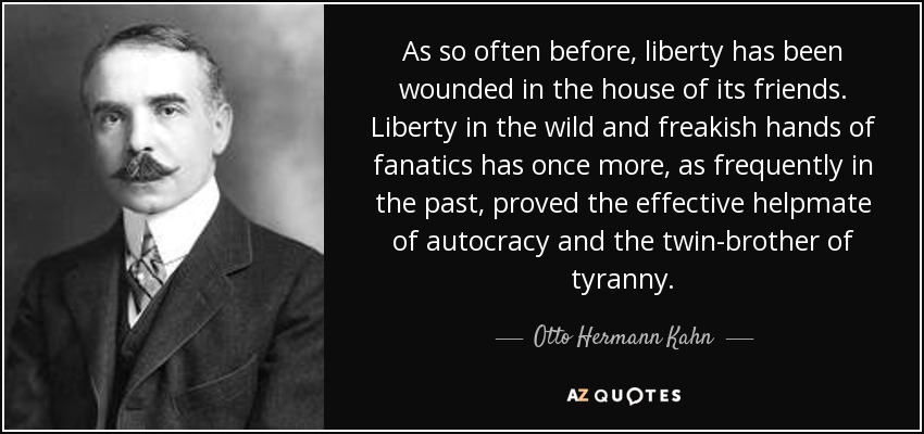 As so often before, liberty has been wounded in the house of its friends. Liberty in the wild and freakish hands of fanatics has once more, as frequently in the past, proved the effective helpmate of autocracy and the twin-brother of tyranny. - Otto Hermann Kahn