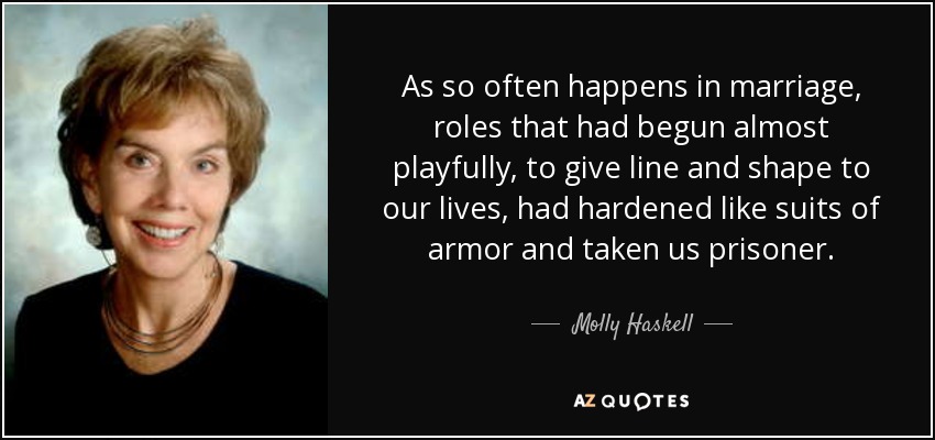 As so often happens in marriage, roles that had begun almost playfully, to give line and shape to our lives, had hardened like suits of armor and taken us prisoner. - Molly Haskell