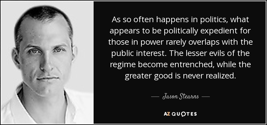 As so often happens in politics, what appears to be politically expedient for those in power rarely overlaps with the public interest. The lesser evils of the regime become entrenched, while the greater good is never realized. - Jason Stearns