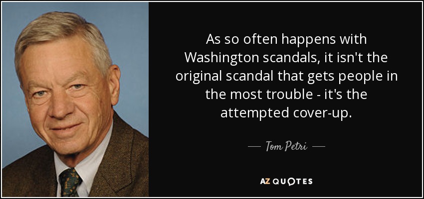 As so often happens with Washington scandals, it isn't the original scandal that gets people in the most trouble - it's the attempted cover-up. - Tom Petri