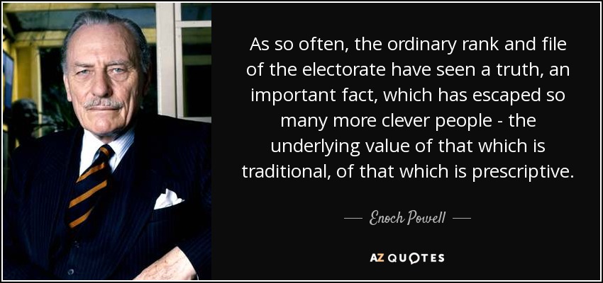 As so often, the ordinary rank and file of the electorate have seen a truth, an important fact, which has escaped so many more clever people - the underlying value of that which is traditional, of that which is prescriptive. - Enoch Powell