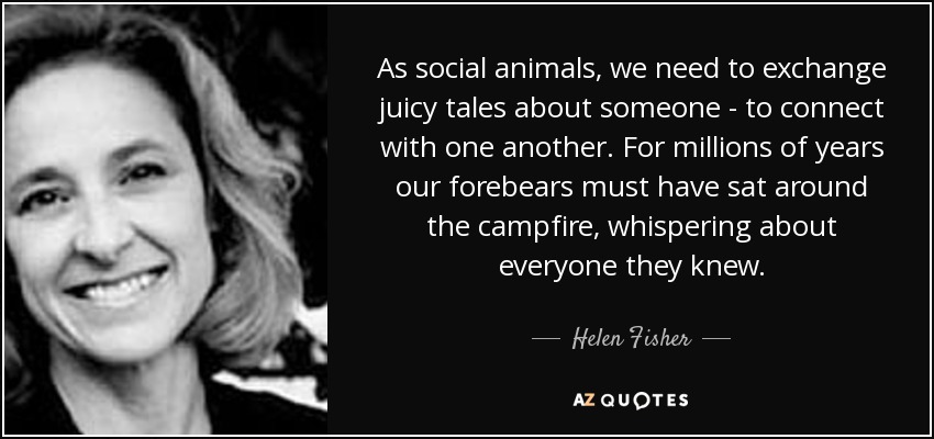 As social animals, we need to exchange juicy tales about someone - to connect with one another. For millions of years our forebears must have sat around the campfire, whispering about everyone they knew. - Helen Fisher