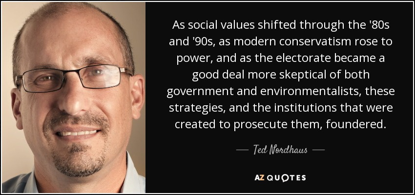 As social values shifted through the '80s and '90s, as modern conservatism rose to power, and as the electorate became a good deal more skeptical of both government and environmentalists, these strategies, and the institutions that were created to prosecute them, foundered. - Ted Nordhaus