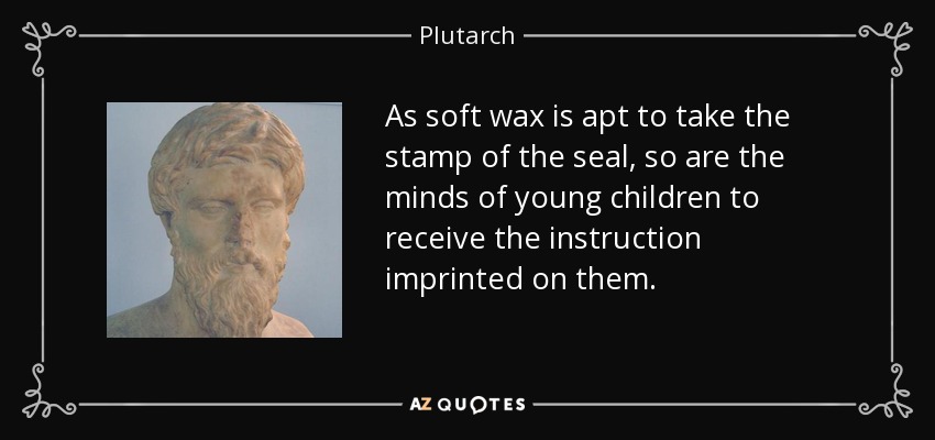 As soft wax is apt to take the stamp of the seal, so are the minds of young children to receive the instruction imprinted on them. - Plutarch
