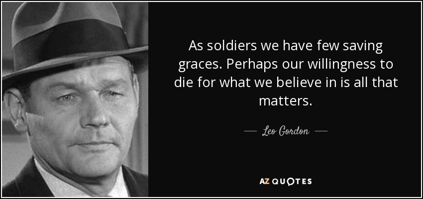 As soldiers we have few saving graces. Perhaps our willingness to die for what we believe in is all that matters. - Leo Gordon