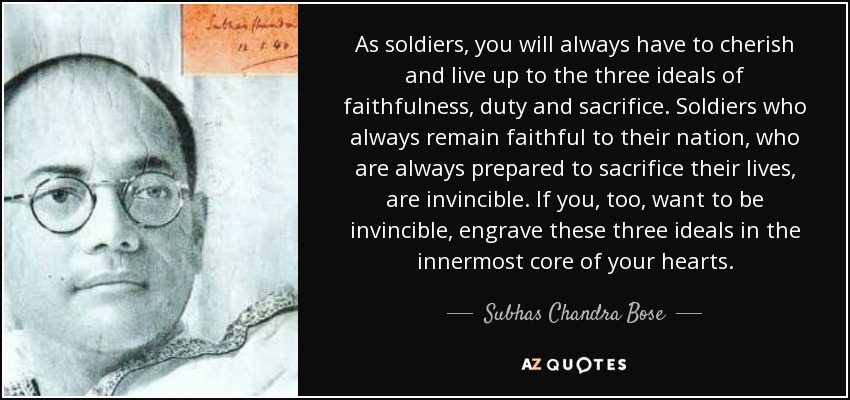 As soldiers, you will always have to cherish and live up to the three ideals of faithfulness, duty and sacrifice. Soldiers who always remain faithful to their nation, who are always prepared to sacrifice their lives, are invincible. If you, too, want to be invincible, engrave these three ideals in the innermost core of your hearts. - Subhas Chandra Bose
