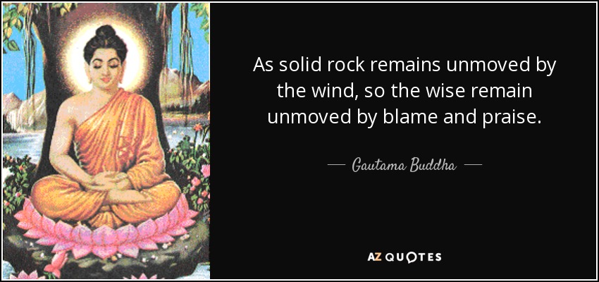 As solid rock remains unmoved by the wind, so the wise remain unmoved by blame and praise. - Gautama Buddha