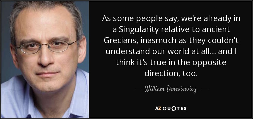 As some people say, we're already in a Singularity relative to ancient Grecians, inasmuch as they couldn't understand our world at all... and I think it's true in the opposite direction, too. - William Deresiewicz