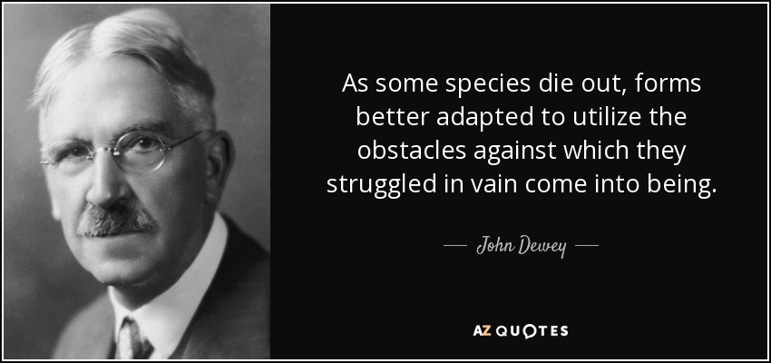 As some species die out, forms better adapted to utilize the obstacles against which they struggled in vain come into being. - John Dewey