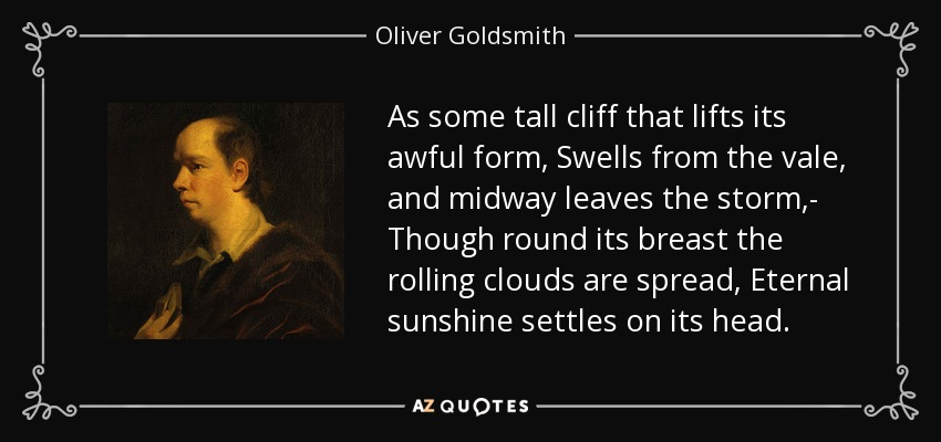 As some tall cliff that lifts its awful form, Swells from the vale, and midway leaves the storm,- Though round its breast the rolling clouds are spread, Eternal sunshine settles on its head. - Oliver Goldsmith