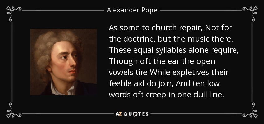 As some to church repair, Not for the doctrine, but the music there. These equal syllables alone require, Though oft the ear the open vowels tire While expletives their feeble aid do join, And ten low words oft creep in one dull line. - Alexander Pope