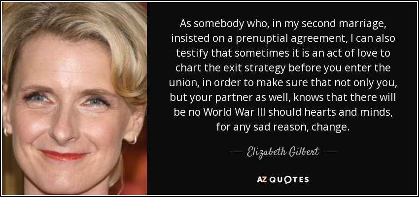 As somebody who, in my second marriage, insisted on a prenuptial agreement, I can also testify that sometimes it is an act of love to chart the exit strategy before you enter the union, in order to make sure that not only you, but your partner as well, knows that there will be no World War III should hearts and minds, for any sad reason, change. - Elizabeth Gilbert