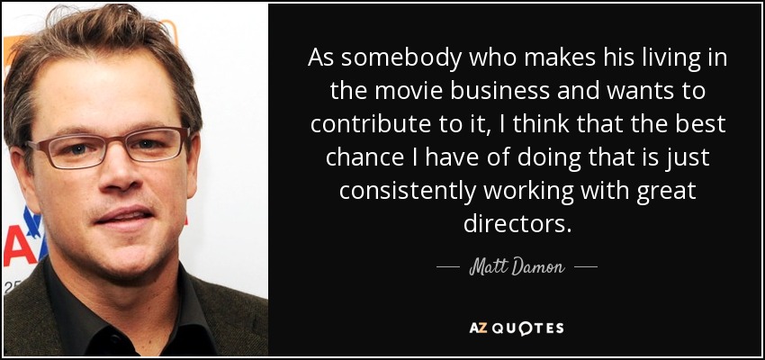 As somebody who makes his living in the movie business and wants to contribute to it, I think that the best chance I have of doing that is just consistently working with great directors. - Matt Damon
