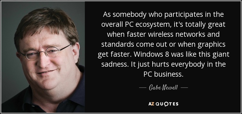 As somebody who participates in the overall PC ecosystem, it's totally great when faster wireless networks and standards come out or when graphics get faster. Windows 8 was like this giant sadness. It just hurts everybody in the PC business. - Gabe Newell