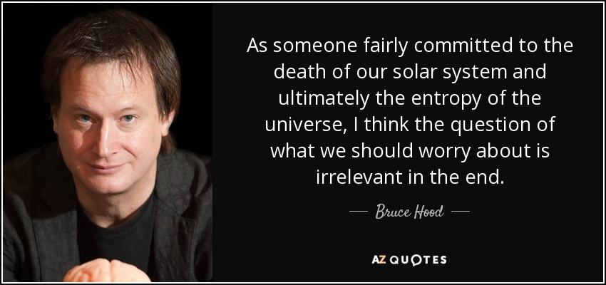 As someone fairly committed to the death of our solar system and ultimately the entropy of the universe, I think the question of what we should worry about is irrelevant in the end. - Bruce Hood
