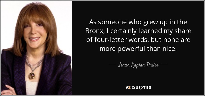 As someone who grew up in the Bronx, I certainly learned my share of four-letter words, but none are more powerful than nice. - Linda Kaplan Thaler
