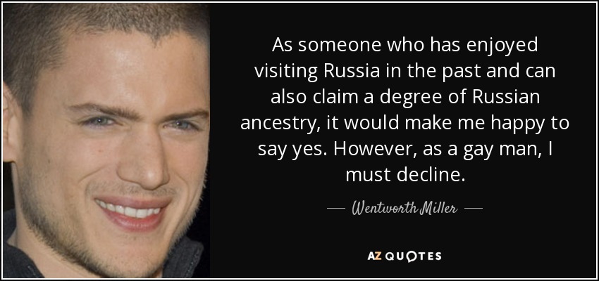 As someone who has enjoyed visiting Russia in the past and can also claim a degree of Russian ancestry, it would make me happy to say yes. However, as a gay man, I must decline. - Wentworth Miller
