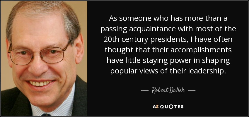 As someone who has more than a passing acquaintance with most of the 20th century presidents, I have often thought that their accomplishments have little staying power in shaping popular views of their leadership. - Robert Dallek