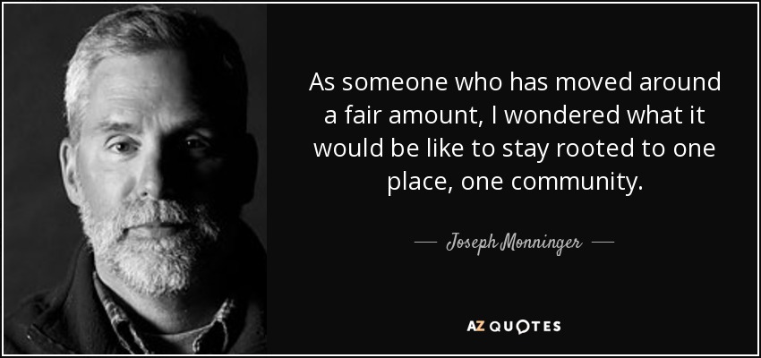 As someone who has moved around a fair amount, I wondered what it would be like to stay rooted to one place, one community. - Joseph Monninger