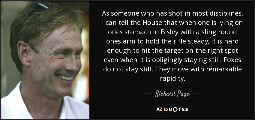 As someone who has shot in most disciplines, I can tell the House that when one is lying on ones stomach in Bisley with a sling round ones arm to hold the rifle steady, it is hard enough to hit the target on the right spot even when it is obligingly staying still. Foxes do not stay still. They move with remarkable rapidity. - Richard Page