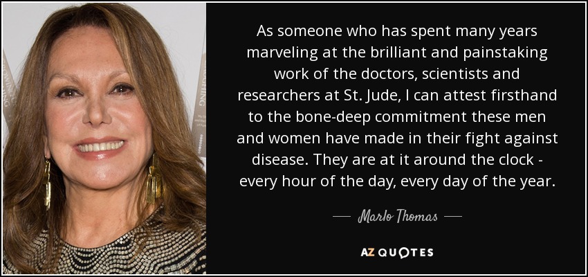 As someone who has spent many years marveling at the brilliant and painstaking work of the doctors, scientists and researchers at St. Jude, I can attest firsthand to the bone-deep commitment these men and women have made in their fight against disease. They are at it around the clock - every hour of the day, every day of the year. - Marlo Thomas
