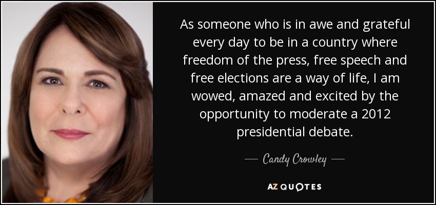 As someone who is in awe and grateful every day to be in a country where freedom of the press, free speech and free elections are a way of life, I am wowed, amazed and excited by the opportunity to moderate a 2012 presidential debate. - Candy Crowley