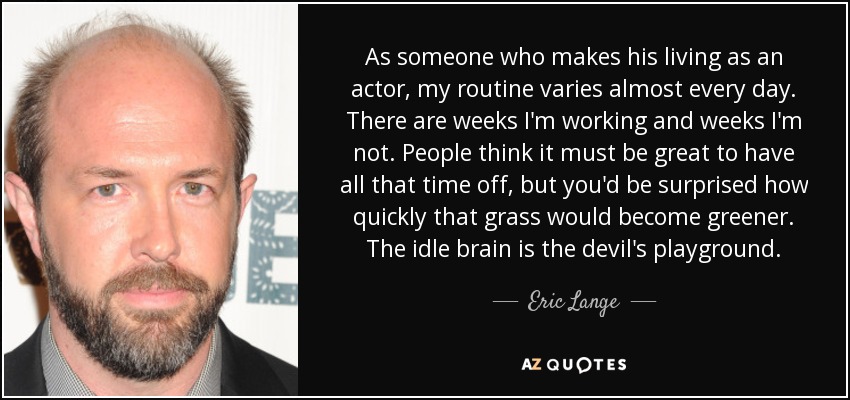 As someone who makes his living as an actor, my routine varies almost every day. There are weeks I'm working and weeks I'm not. People think it must be great to have all that time off, but you'd be surprised how quickly that grass would become greener. The idle brain is the devil's playground. - Eric Lange