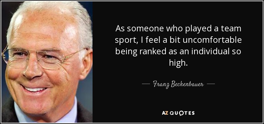 As someone who played a team sport, I feel a bit uncomfortable being ranked as an individual so high. - Franz Beckenbauer