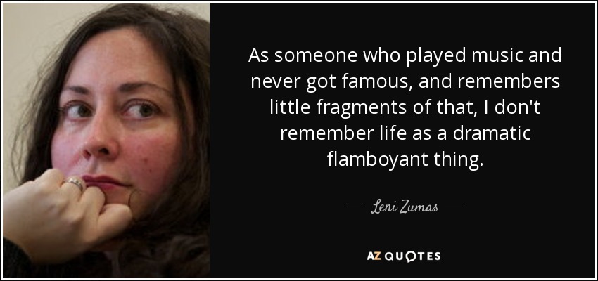 As someone who played music and never got famous, and remembers little fragments of that, I don't remember life as a dramatic flamboyant thing. - Leni Zumas