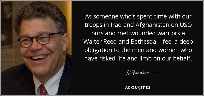 As someone who's spent time with our troops in Iraq and Afghanistan on USO tours and met wounded warriors at Walter Reed and Bethesda, I feel a deep obligation to the men and women who have risked life and limb on our behalf. - Al Franken