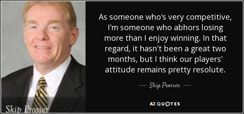 As someone who's very competitive, I'm someone who abhors losing more than I enjoy winning. In that regard, it hasn't been a great two months, but I think our players' attitude remains pretty resolute. - Skip Prosser