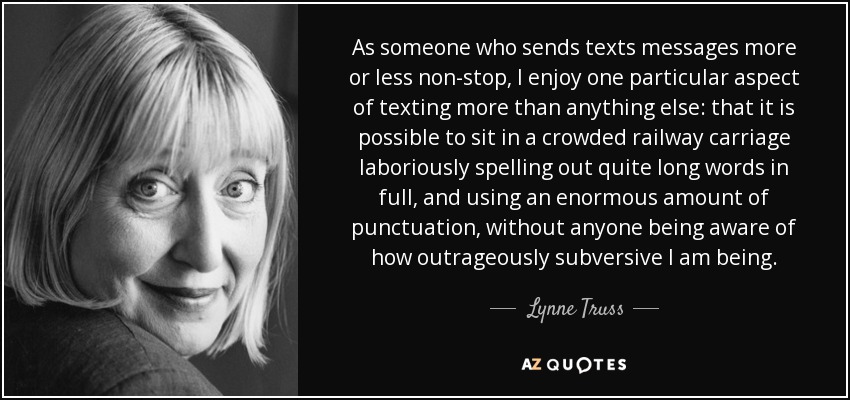 As someone who sends texts messages more or less non-stop, I enjoy one particular aspect of texting more than anything else: that it is possible to sit in a crowded railway carriage laboriously spelling out quite long words in full, and using an enormous amount of punctuation, without anyone being aware of how outrageously subversive I am being. - Lynne Truss