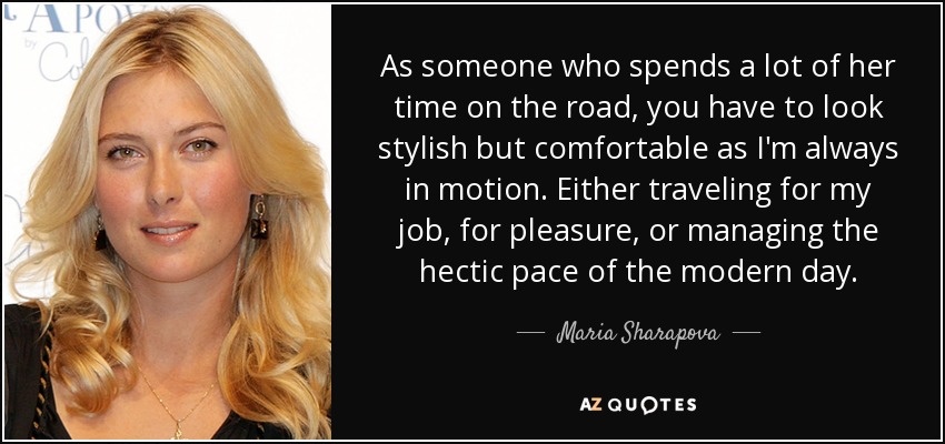 As someone who spends a lot of her time on the road, you have to look stylish but comfortable as I'm always in motion. Either traveling for my job, for pleasure, or managing the hectic pace of the modern day. - Maria Sharapova