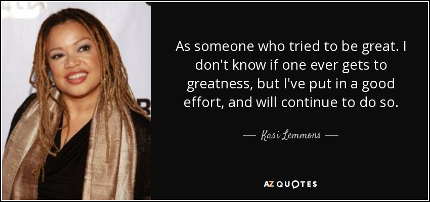 As someone who tried to be great. I don't know if one ever gets to greatness, but I've put in a good effort, and will continue to do so. - Kasi Lemmons