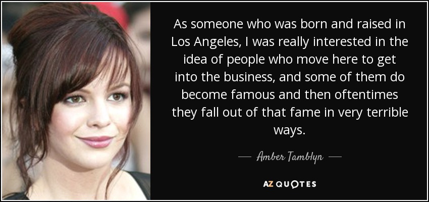 As someone who was born and raised in Los Angeles, I was really interested in the idea of people who move here to get into the business, and some of them do become famous and then oftentimes they fall out of that fame in very terrible ways. - Amber Tamblyn