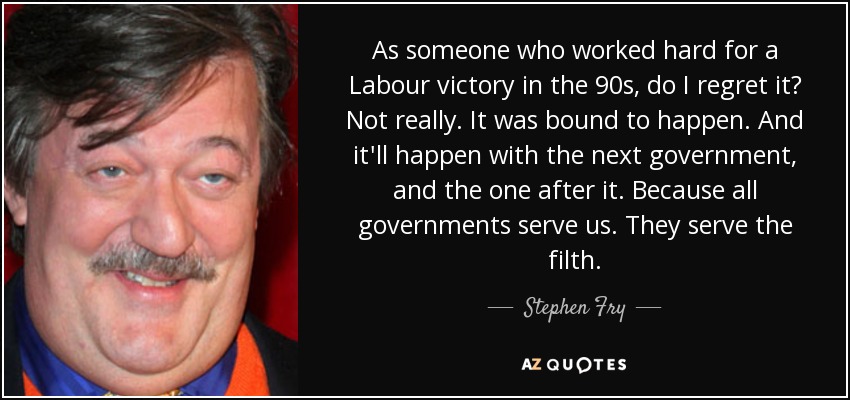 As someone who worked hard for a Labour victory in the 90s, do I regret it? Not really. It was bound to happen. And it'll happen with the next government, and the one after it. Because all governments serve us. They serve the filth. - Stephen Fry