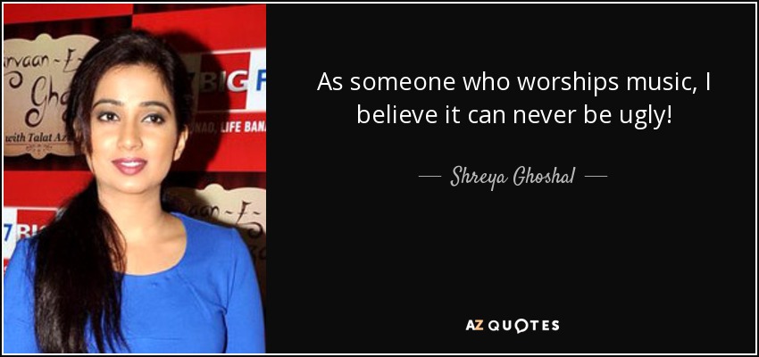 As someone who worships music, I believe it can never be ugly! - Shreya Ghoshal
