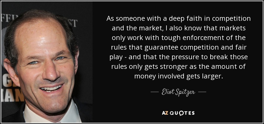 As someone with a deep faith in competition and the market, I also know that markets only work with tough enforcement of the rules that guarantee competition and fair play - and that the pressure to break those rules only gets stronger as the amount of money involved gets larger. - Eliot Spitzer