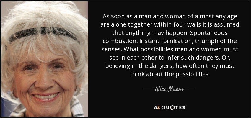 As soon as a man and woman of almost any age are alone together within four walls it is assumed that anything may happen. Spontaneous combustion, instant fornication, triumph of the senses. What possibilities men and women must see in each other to infer such dangers. Or, believing in the dangers, how often they must think about the possibilities. - Alice Munro