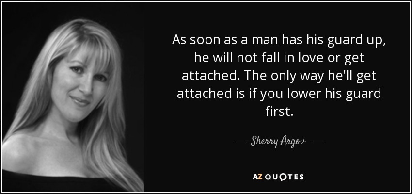 As soon as a man has his guard up, he will not fall in love or get attached. The only way he'll get attached is if you lower his guard first. - Sherry Argov