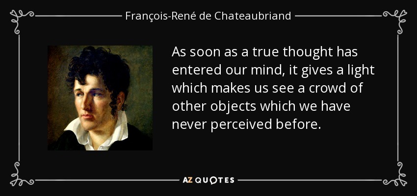 As soon as a true thought has entered our mind, it gives a light which makes us see a crowd of other objects which we have never perceived before. - François-René de Chateaubriand