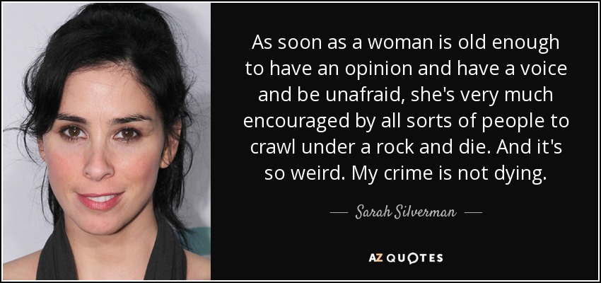 As soon as a woman is old enough to have an opinion and have a voice and be unafraid, she's very much encouraged by all sorts of people to crawl under a rock and die. And it's so weird. My crime is not dying. - Sarah Silverman