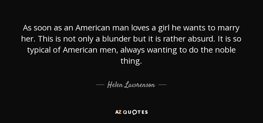 As soon as an American man loves a girl he wants to marry her. This is not only a blunder but it is rather absurd. It is so typical of American men, always wanting to do the noble thing. - Helen Lawrenson