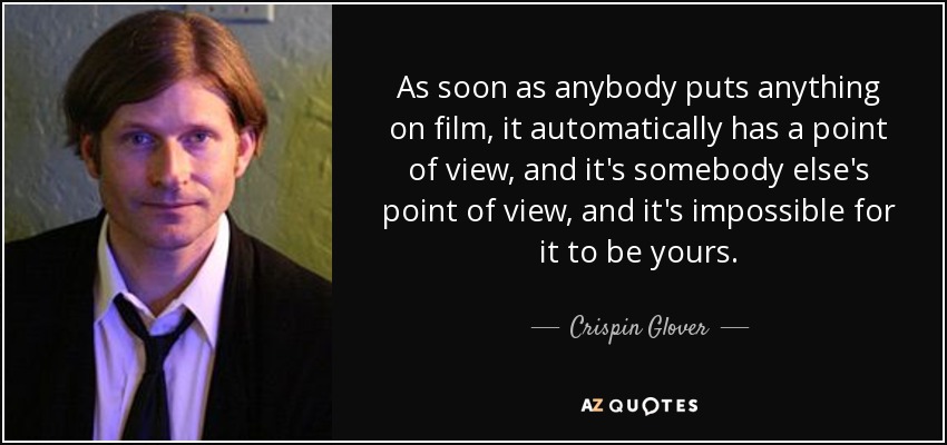 As soon as anybody puts anything on film, it automatically has a point of view, and it's somebody else's point of view, and it's impossible for it to be yours. - Crispin Glover